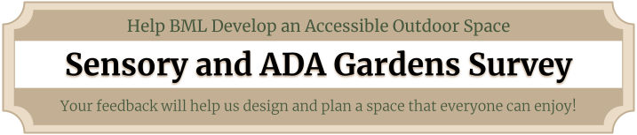 Help BML develop an accessible outdoor space. Sensory and ADA Gardens Survey. Your feedback will help us design and plan a space that everyone can enjoy!